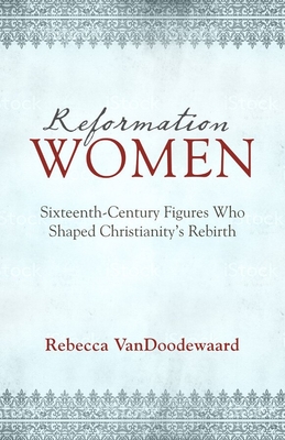 Reformation Women: Sixteenth-Century Figures Who Shaped Christianity's Rebirth By Rebecca Vandoodewaard Cover Image