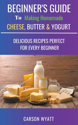 Beginners Guide to Making Homemade Cheese, Butter & Yogurt: Delicious Recipes Perfect for Every Beginner! By Carson Wyatt Cover Image