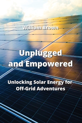Unplugged and Empowered: Unlocking Solar Energy for Off-Grid Adventures By William Brown Cover Image