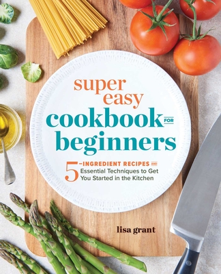 Super Easy Cookbook for Beginners: 5-Ingredient Recipes and Essential Techniques to Get You Started in the Kitchen By Lisa Grant Cover Image