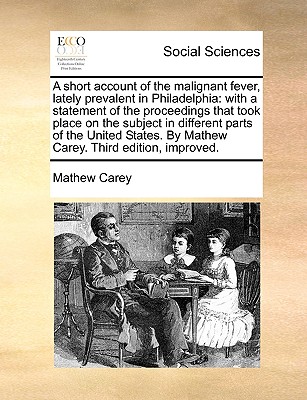 A Short Account of the Malignant Fever, Lately Prevalent in Philadelphia: With a Statement of the Proceedings That Took Place on the Subject in Differ By Mathew Carey Cover Image