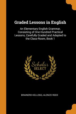 Graded Lessons in English: An Elementary English Grammar, Consisting of One Hundred Practical Lessons, Carefully Graded and Adapted to the Class- By Brainerd Kellogg, Alonzo Reed Cover Image