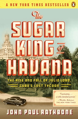 The Sugar King of Havana: The Rise and Fall of Julio Lobo, Cuba's Last Tycoon By John Paul Rathbone Cover Image