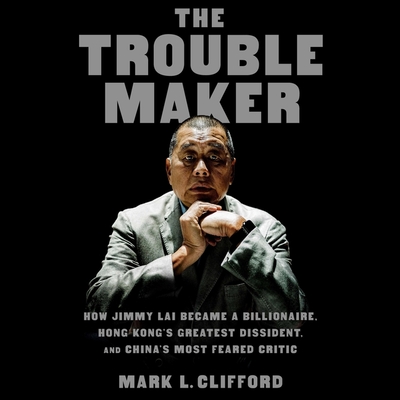 The Troublemaker: How Jimmy Lai Became a Billionaire, Hong Kong's Greatest Dissident, and China's Most Feared Critic Cover Image