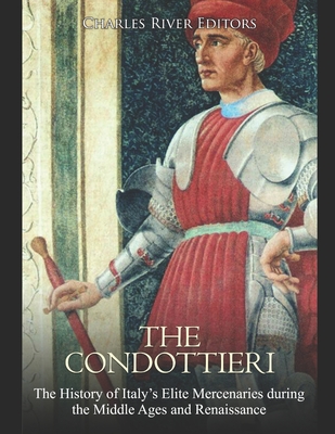 The Condottieri: The History of Italy's Elite Mercenaries during the Middle Ages and Renaissance By Charles River Cover Image