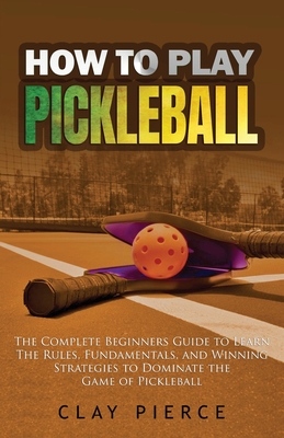 How To Play Pickleball: The Complete Beginners Guide to Learn The Rules, Fundamentals, and Winning Strategies to Dominate the Game of Pickleba Cover Image