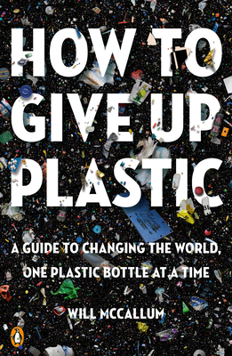 How to Give Up Plastic: A Guide to Changing the World, One Plastic Bottle at a Time By Will McCallum Cover Image