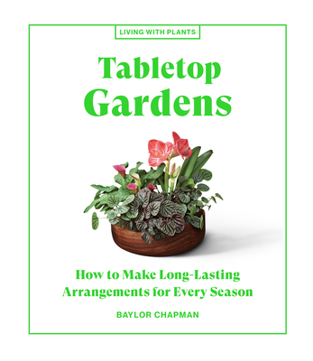Tabletop Gardens: How to Make Long-Lasting Arrangements for Every Season (Living with Plants) By Baylor Chapman Cover Image