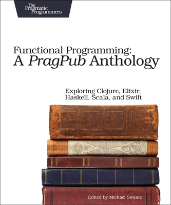 Functional Programming: A Pragpub Anthology: Exploring Clojure, Elixir, Haskell, Scala, and Swift By Michael Swaine (Editor) Cover Image