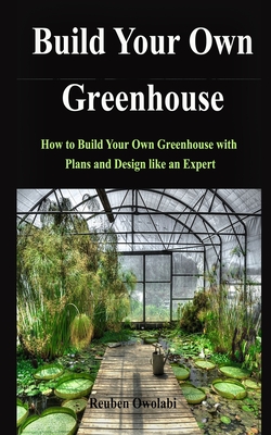 Build Your Own Greenhouse: How to Build Your Own Greenhouse with Plans and Design like an Expert Cover Image
