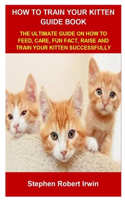 How to Train Your Kitten Guide Book: How to Train Your Kitten Guide Book: The Ultimate Guide on How to Feed, Care, Fun Fact, Raise and Train Your Kitt Cover Image