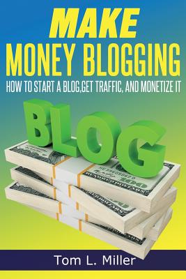 Make Money Blogging: How To Start A Blog, Get Traffic, and Monetize it By Tom L. Miller Cover Image