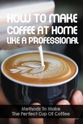 How To Make Coffee At Home Like A Professional Methods To Make The Perfect Cup Of Coffee: Coffee Lover By Sanda Waltemath Cover Image