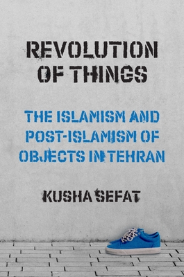 Revolution of Things: The Islamism and Post-Islamism of Objects in Tehran (Princeton Studies in Cultural Sociology #22) Cover Image