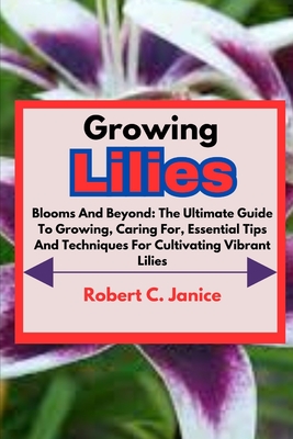 Growing Lilies: Blooms And Beyond: The Ultimate Guide To Growing, Caring For, Essential Tips And Techniques For Cultivating Vibrant Li Cover Image