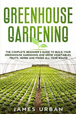 Greenhouse Gardening: The Complete Beginner's Guide to Build Your Greenhouse Gardening and Grow Vegetables, Fruits, Herbs and Foods All Year Cover Image