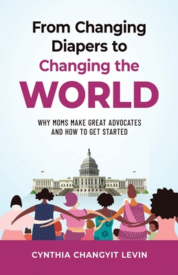 From Changing Diapers to Changing the World: Why Moms Make Great Advocates and How to Get Started By Cynthia Changyit Levin Cover Image