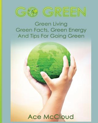 Go Green: Green Living: Green Facts, Green Energy And Tips For Going Green (Go Green & Discover How Green Living Can Save You)
