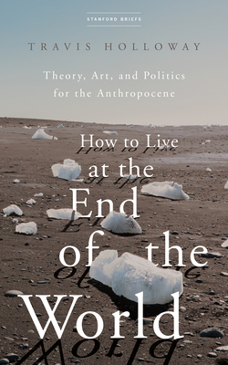 How to Live at the End of the World: Theory, Art, and Politics for the Anthropocene By Travis Holloway Cover Image