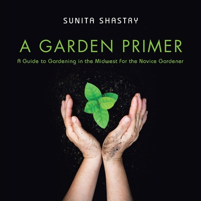 A Garden Primer a Guide to Gardening in the Midwest for the Novice Gardener By Sunita Shastry Cover Image
