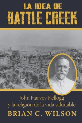 La idea de Battle Creek: John Harvey Kellogg y la religión de la vida saludable By Brian C. Wilson Cover Image