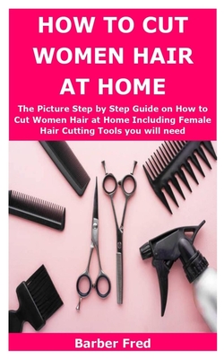 How to Cut Women Hair at Home: The Picture Step by Step Guide on How to Cut Women Hair at Home Including Female Hair Cutting Tools you will need By Barber Fred Cover Image