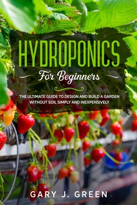 Hydroponics for Beginners: The Ultimate Guide to Design and Build a Garden Without Soil, Simply and Inexpensively Cover Image