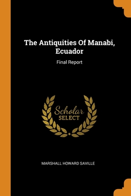 The Antiquities Of Manabi, Ecuador: Final Report By Marshall Howard Saville Cover Image