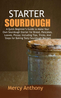 Starter Sourdough: A Quick Beginner's Guide to Make Your Own Sourdough Starter for Bread, Pancakes, Loaves, Pizzas: Including Tips, Trick By Mercy Anthony Cover Image