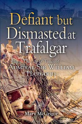 Defiant and Dismasted at Trafalgar: The Life and Times of Admiral Sir William Hargood