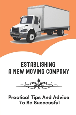 Establishing A New Moving Company: Practical Tips And Advice To Be Successful: Guide On How To Start A Moving Company By Alva Mosinski Cover Image