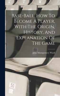 Base-ball. How To Become A Player, With The Origin, History, And Explanation Of The Game By John Montgomery 1860-1925 Ward (Created by) Cover Image
