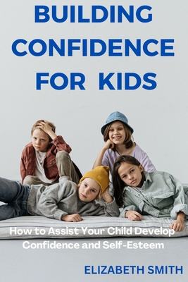 Building Confidence For Kids: How to Assist Your Child Develop Confidence and Self-Esteem Cover Image