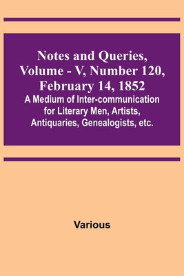 Notes and Queries, Vol. V, Number 120, February 14, 1852; A Medium of Inter-communication for Literary Men, Artists, Antiquaries, Genealogists, etc.