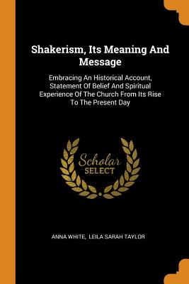 Shakerism, Its Meaning and Message: Embracing an Historical Account, Statement of Belief and Spiritual Experience of the Church from Its Rise to the P By Anna White, Leila Sarah Taylor (Created by) Cover Image