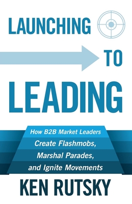 Launching to Leading: How B2B Market Leaders Create Flashmobs, Marshal Parades and Ignite Movements By Ken Rutsky Cover Image