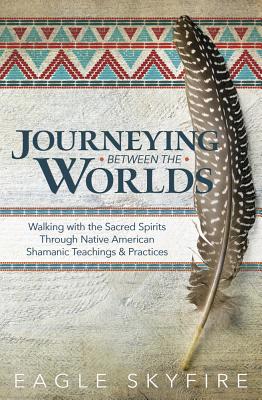 Journeying Between the Worlds: Walking with the Sacred Spirits Through Native American Shamanic Teachings & Practices By Eagle Skyfire Cover Image