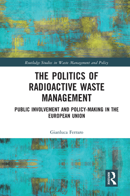 The Politics of Radioactive Waste Management: Public Involvement and Policy-Making in the European Union (Routledge Studies in Waste Management and Policy) By Gianluca Ferraro Cover Image