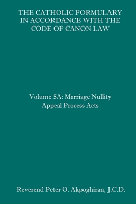 The Catholic Formulary in Accordance with the Code of Canon Law: Volume 5A: Marriage Nullity Appeal Process Acts By Peter O. Akpoghiran J. C. D. Cover Image
