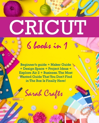Cricut: 6 Books in 1: Beginner's guide + Maker Guide + Design Space + Project Ideas + Explore Air 2 + Business. The Most Wante By Sarah Crafts Cover Image