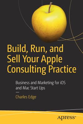 Build, Run, and Sell Your Apple Consulting Practice: Business and Marketing for IOS and Mac Start Ups By Charles Edge Cover Image