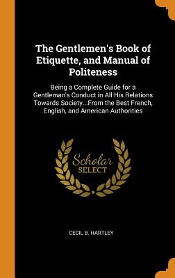 The Gentlemen's Book of Etiquette, and Manual of Politeness: Being a Complete Guide for a Gentleman's Conduct in All His Relations Towards Society...f By Cecil B. Hartley Cover Image