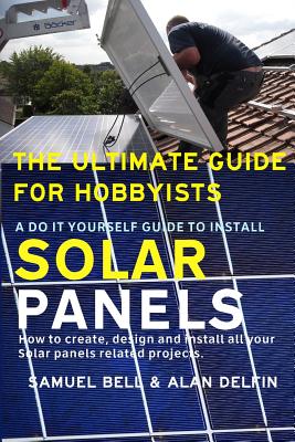 The Ultimate Guide for Hobbyists a Do It Yourself Guide to Install Solar Panels: How to Create, Design and Install All Your Solar Panels Related Proje Cover Image