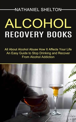 Alcohol Recovery Books: All About Alcohol Abuse How It Affects Your Life (An Easy Guide to Stop Drinking and Recover From Alcohol Addiction) By Nathaniel Shelton Cover Image