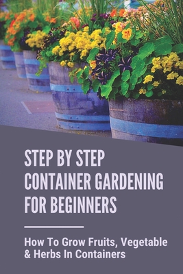 Step By Step Container Gardening For Beginners: How To Grow Fruits, Vegetable & Herbs In Containers: Organic Vegetable Container Gardening For Beginne By Sang Heald Cover Image