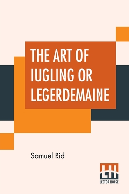 The Art Of Iugling Or Legerdemaine: Wherein Is Deciphered, All The Conueyances Of Legerdemaine And Iugling By Samuel Rid Cover Image