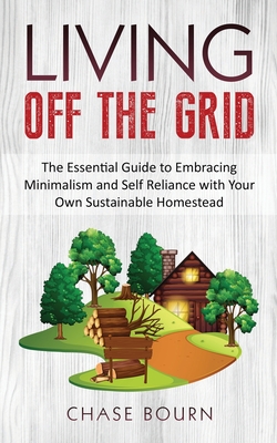 Living Off The Grid: The Essential Guide to Embracing Minimalism and Self Reliance with Your Own Sustainable Homestead Cover Image