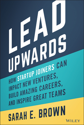 Lead Upwards: How Startup Joiners Can Impact New Ventures, Build Amazing Careers, and Inspire Great Teams
