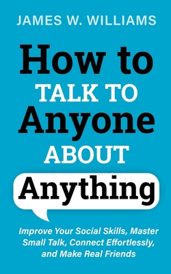 How to Talk to Anyone About Anything: Improve Your Social Skills, Master Small Talk, Connect Effortlessly, and Make Real Friends By James W. Williams Cover Image