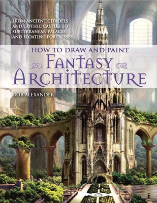 How to Draw and Paint Fantasy Architecture: From Ancient Citadels and Gothic Castles to Subterranean Palaces and Floating Fortresses By Rob Alexander Cover Image